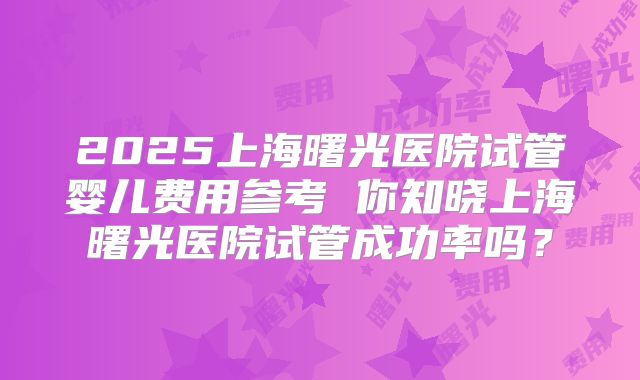 2025上海曙光医院试管婴儿费用参考 你知晓上海曙光医院试管成功率吗？