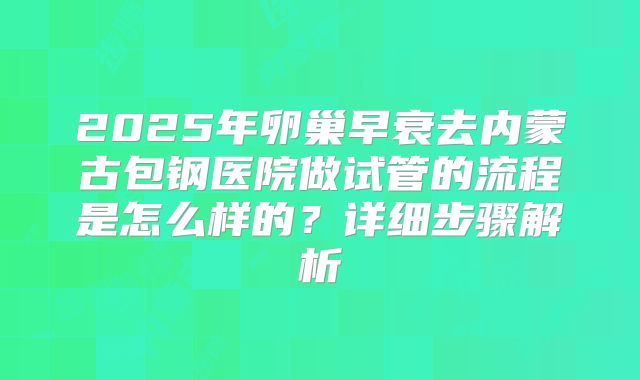2025年卵巢早衰去内蒙古包钢医院做试管的流程是怎么样的?详细步骤解析