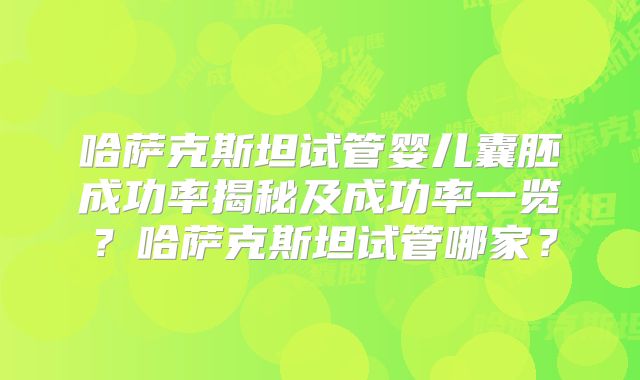 哈萨克斯坦试管婴儿囊胚成功率揭秘及成功率一览？哈萨克斯坦试管哪家？