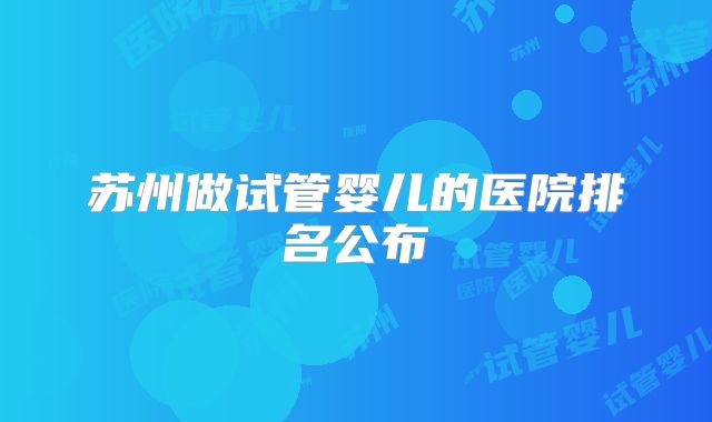 苏州做试管婴儿的医院排名公布