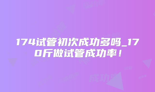 174试管初次成功多吗_170斤做试管成功率！