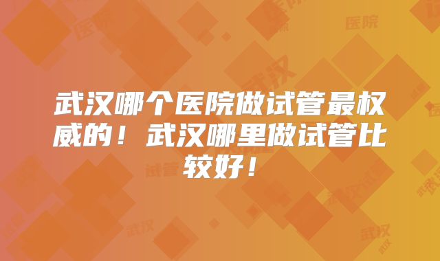 武汉哪个医院做试管最权威的！武汉哪里做试管比较好！