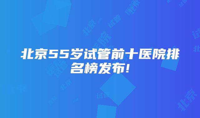 北京55岁试管前十医院排名榜发布!