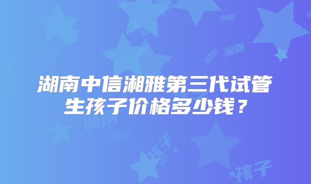 湖南中信湘雅第三代试管生孩子价格多少钱？