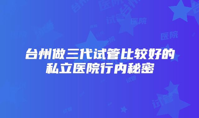 台州做三代试管比较好的私立医院行内秘密