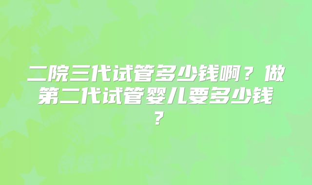 二院三代试管多少钱啊?做第二代试管婴儿要多少钱?