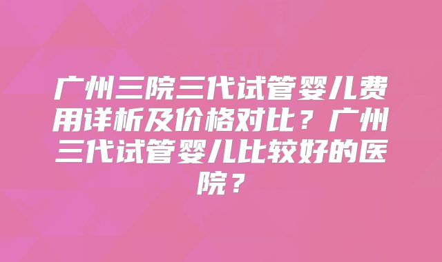 广州三院三代试管婴儿费用详析及价格对比？广州三代试管婴儿比较好的医院？