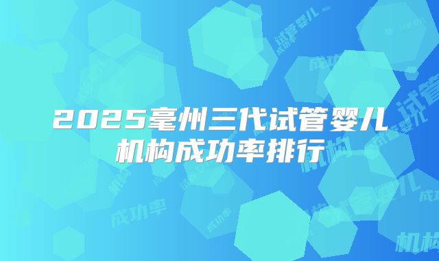 2025毫州三代试管婴儿机构成功率排行
