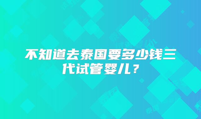 不知道去泰国要多少钱三代试管婴儿?