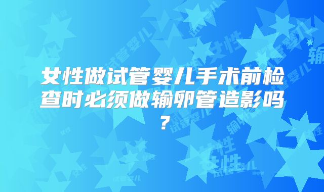 女性做试管婴儿手术前检查时必须做输卵管造影吗？