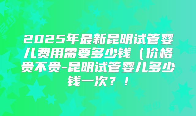 2025年最新昆明试管婴儿费用需要多少钱(价格贵不贵-昆明试管婴儿多少钱一次?!