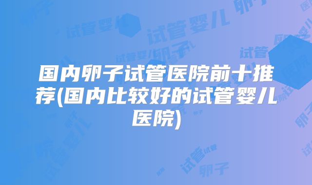 国内卵子试管医院前十推荐(国内比较好的试管婴儿医院)