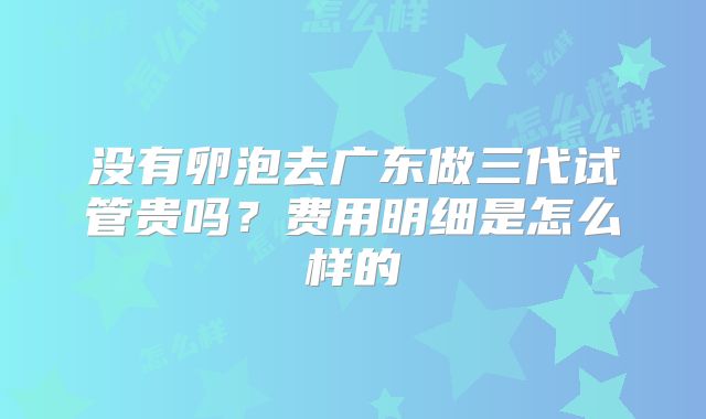 没有卵泡去广东做三代试管贵吗？费用明细是怎么样的