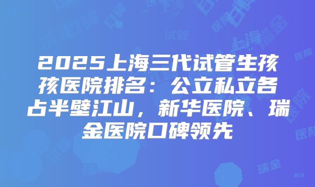 2025上海三代试管生孩孩医院排名：公立私立各占半壁江山，新华医院、瑞金医院口碑领先