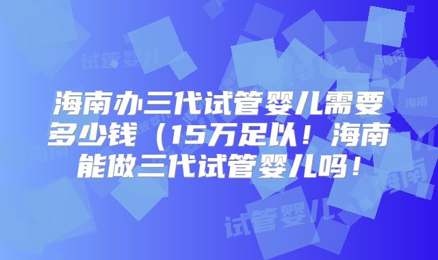 海南办三代试管婴儿需要多少钱（15万足以！海南能做三代试管婴儿吗！