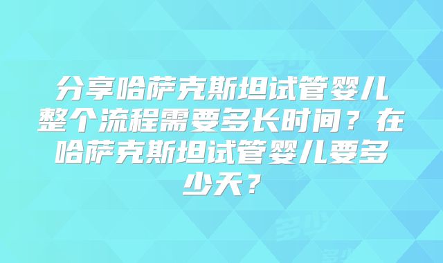 分享哈萨克斯坦试管婴儿整个流程需要多长时间？在哈萨克斯坦试管婴儿要多少天？