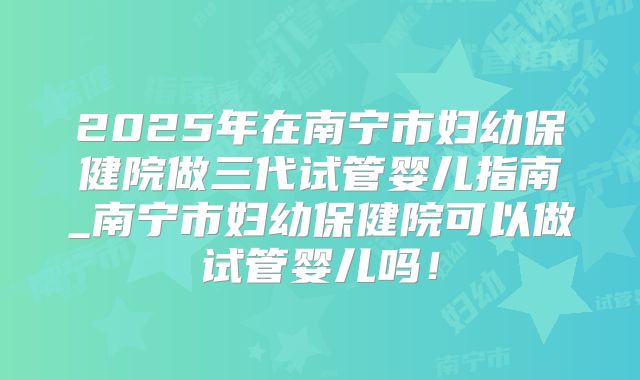 2025年在南宁市妇幼保健院做三代试管婴儿指南_南宁市妇幼保健院可以做试管婴儿吗！