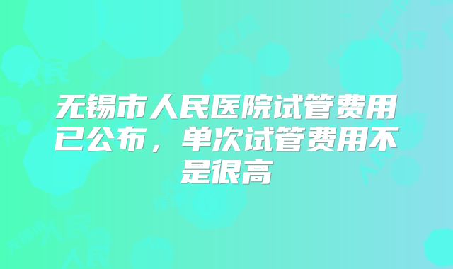 无锡市人民医院试管费用已公布,单次试管费用不是很高