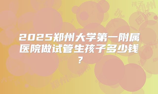 2025郑州大学第一附属医院做试管生孩子多少钱?