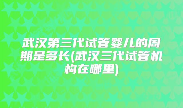 武汉第三代试管婴儿的周期是多长(武汉三代试管机构在哪里)