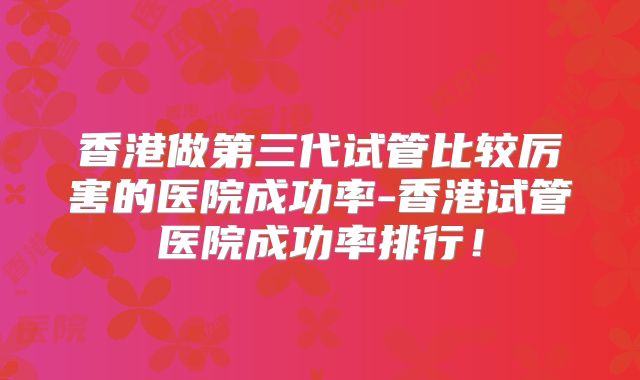 香港做第三代试管比较厉害的医院成功率-香港试管医院成功率排行!