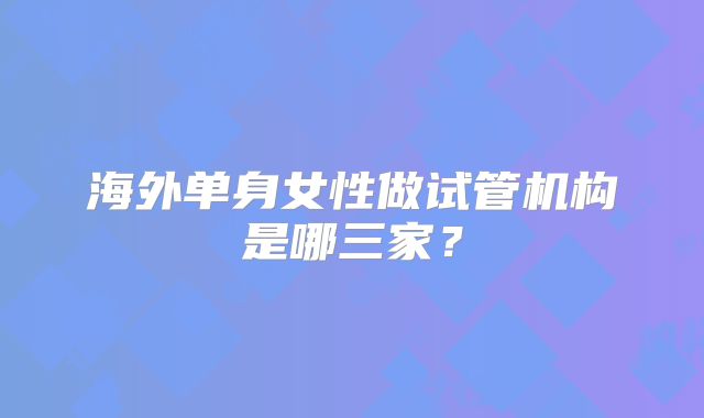 海外单身女性做试管机构是哪三家?