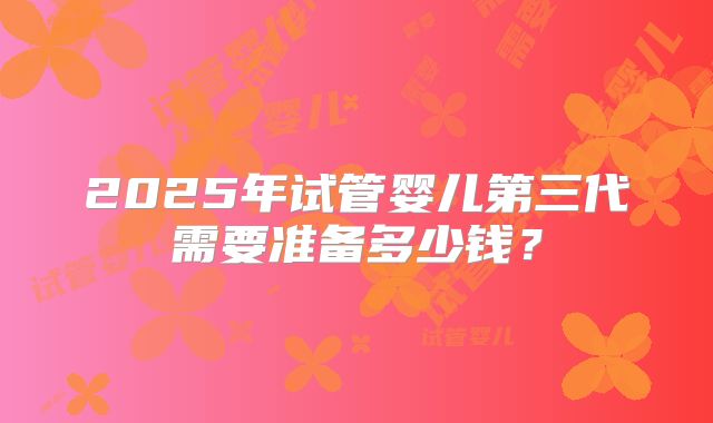 2025年试管婴儿第三代需要准备多少钱？