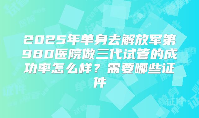 2025年单身去解放军第980医院做三代试管的成功率怎么样?需要哪些证件