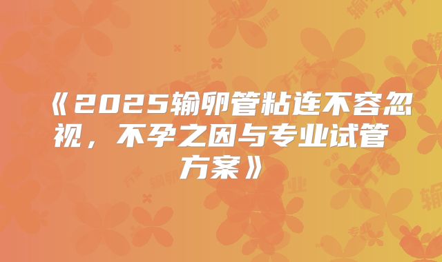 《2025输卵管粘连不容忽视，不孕之因与专业试管方案》