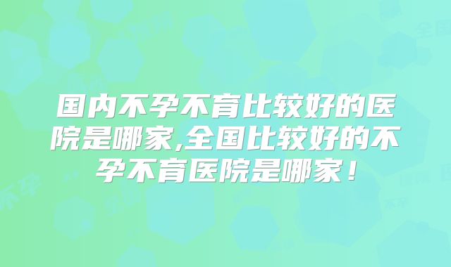 国内不孕不育比较好的医院是哪家,全国比较好的不孕不育医院是哪家！