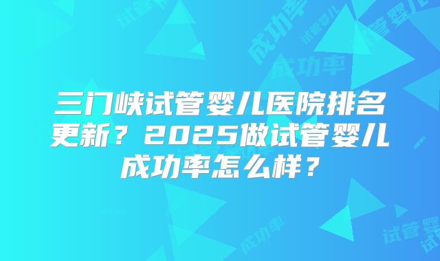 三门峡试管婴儿医院排名更新？2025做试管婴儿成功率怎么样？