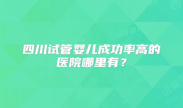 四川试管婴儿成功率高的医院哪里有？