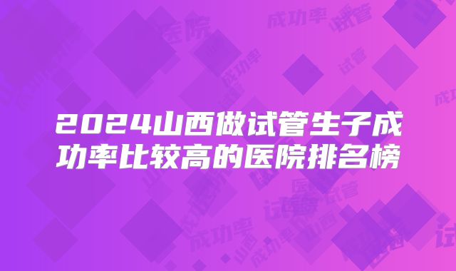 2024山西做试管生子成功率比较高的医院排名榜