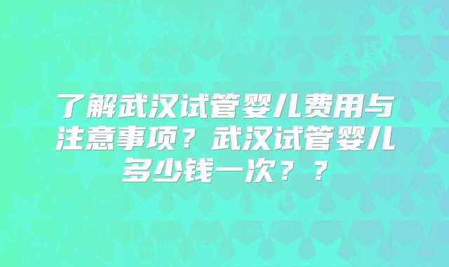 了解武汉试管婴儿费用与注意事项？武汉试管婴儿多少钱一次？？