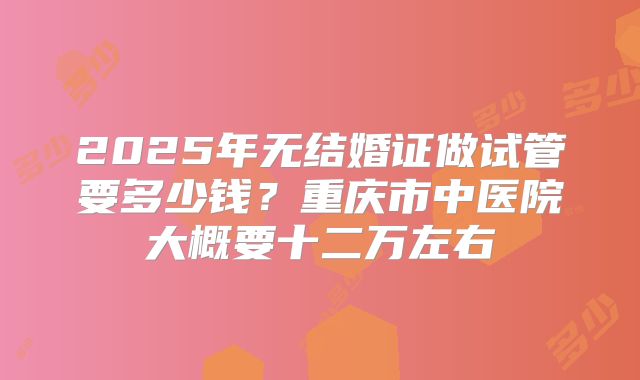 2025年无结婚证做试管要多少钱?重庆市中医院大概要十二万左右