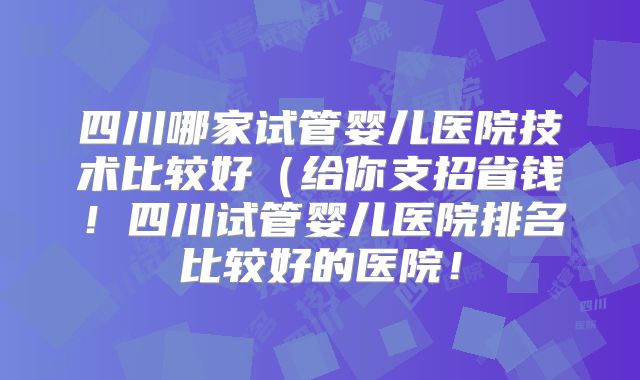 四川哪家试管婴儿医院技术比较好(给你支招省钱!四川试管婴儿医院排名比较好的医院!