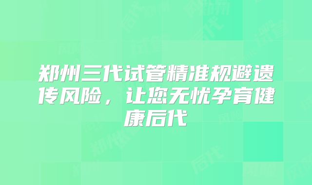郑州三代试管精准规避遗传风险，让您无忧孕育健康后代