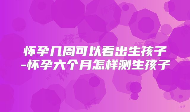 怀孕几周可以看出生孩子-怀孕六个月怎样测生孩子