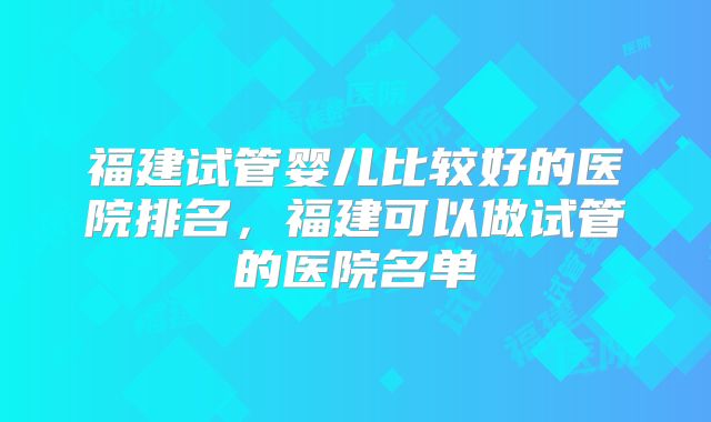福建试管婴儿比较好的医院排名，福建可以做试管的医院名单