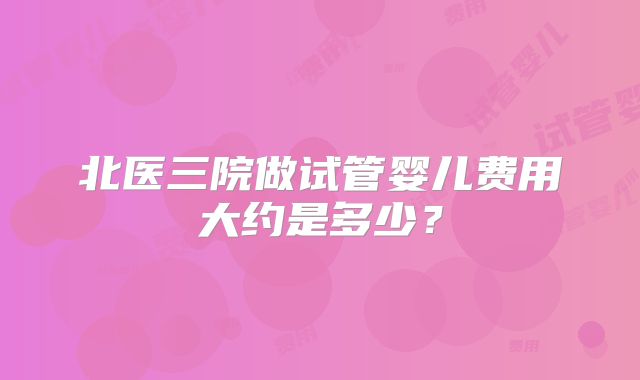 北医三院做试管婴儿费用大约是多少?