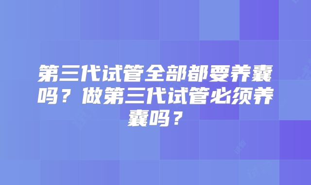 第三代试管全部都要养囊吗？做第三代试管必须养囊吗？
