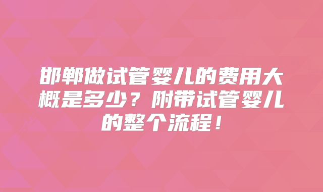 邯郸做试管婴儿的费用大概是多少？附带试管婴儿的整个流程！