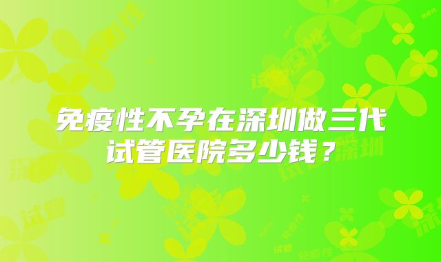 免疫性不孕在深圳做三代试管医院多少钱？