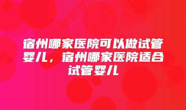 宿州哪家医院可以做试管婴儿，宿州哪家医院适合试管婴儿