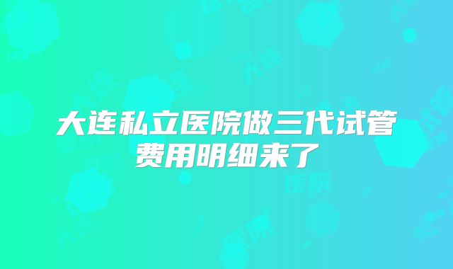 大连私立医院做三代试管费用明细来了
