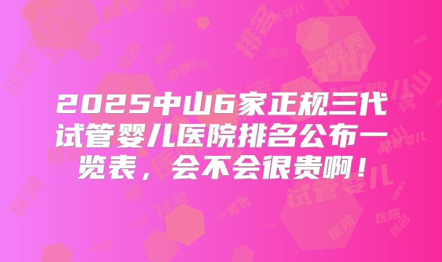 2025中山6家正规三代试管婴儿医院排名公布一览表,会不会很贵啊!