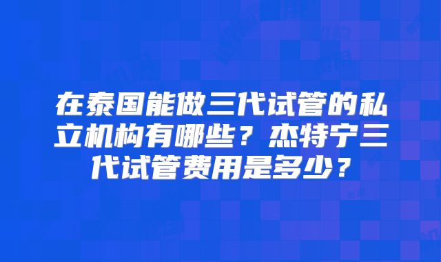 在泰国能做三代试管的私立机构有哪些?杰特宁三代试管费用是多少?