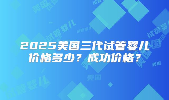 2025美国三代试管婴儿价格多少？成功价格？