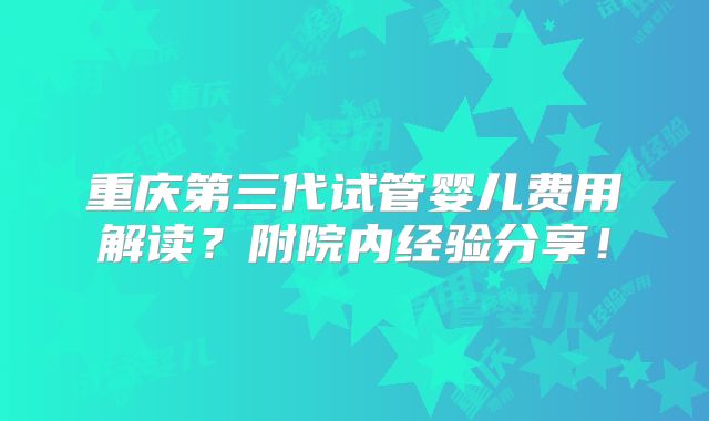 重庆第三代试管婴儿费用解读?附院内经验分享!