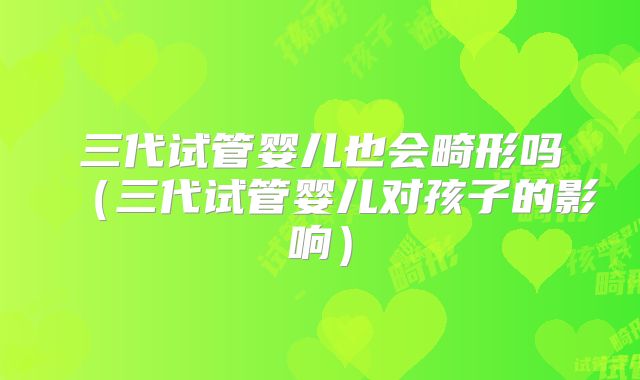 三代试管婴儿也会畸形吗（三代试管婴儿对孩子的影响）